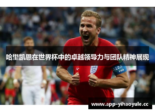 哈里凯恩在世界杯中的卓越领导力与团队精神展现 哈里凯恩在世界杯中的卓越领导力与团队精神展现