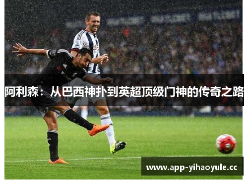 阿利森:从巴西神扑到英超顶级门神的传奇之路 阿利森:从巴西神扑到英超顶级门神的传奇之路