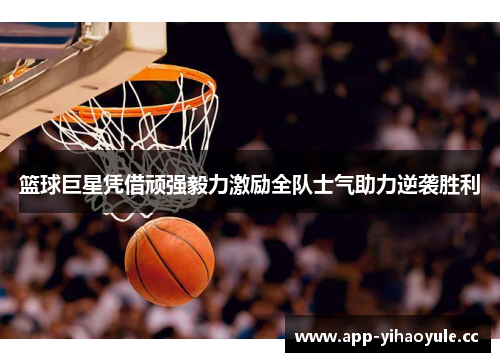 篮球巨星凭借顽强毅力激励全队士气助力逆袭胜利 篮球巨星凭借顽强毅力激励全队士气助力逆袭胜利