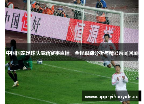 中国国家足球队最新赛事直播：全程跟踪分析与精彩瞬间回顾
