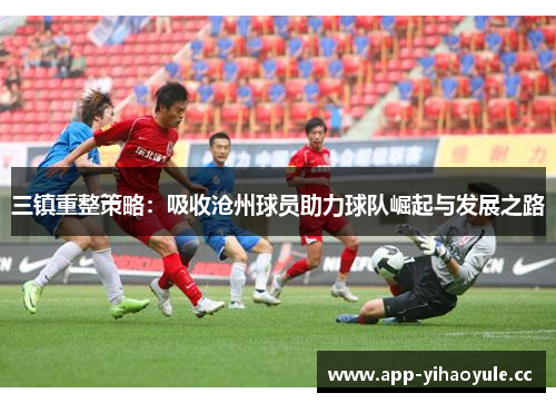 三镇重整策略:吸收沧州球员助力球队崛起与发展之路 三镇重整策略:吸收沧州球员助力球队崛起与发展之路