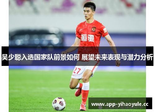 吴少聪入选国家队前景如何 展望未来表现与潜力分析 吴少聪入选国家队前景如何 展望未来表现与潜力分析