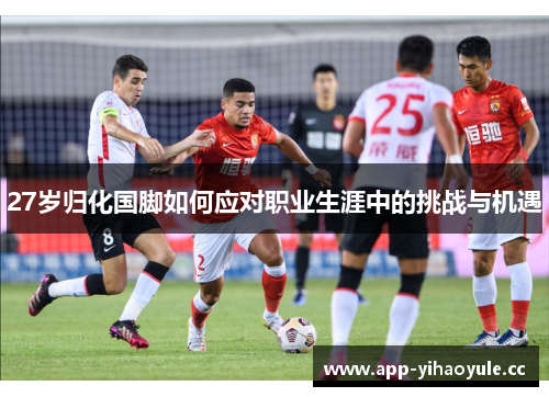 27岁归化国脚如何应对职业生涯中的挑战与机遇 27岁归化国脚如何应对职业生涯中的挑战与机遇