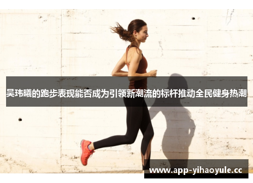 吴玮曦的跑步表现能否成为引领新潮流的标杆推动全民健身热潮