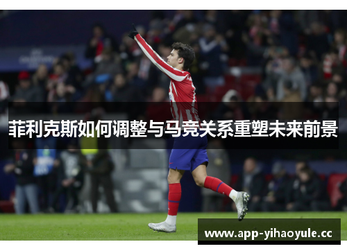 菲利克斯如何调整与马竞关系重塑未来前景