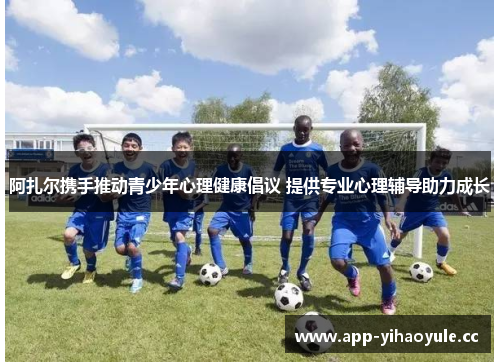 阿扎尔携手推动青少年心理健康倡议 提供专业心理辅导助力成长