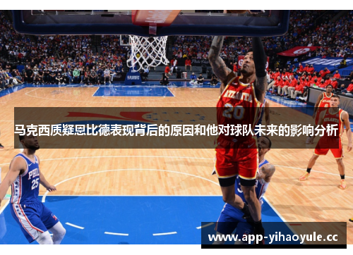 马克西质疑恩比德表现背后的原因和他对球队未来的影响分析