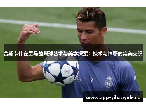 普斯卡什在皇马的踢球艺术与美学探索：技术与情感的完美交织