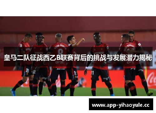 皇马二队征战西乙B联赛背后的挑战与发展潜力揭秘 皇马二队征战西乙B联赛背后的挑战与发展潜力揭秘