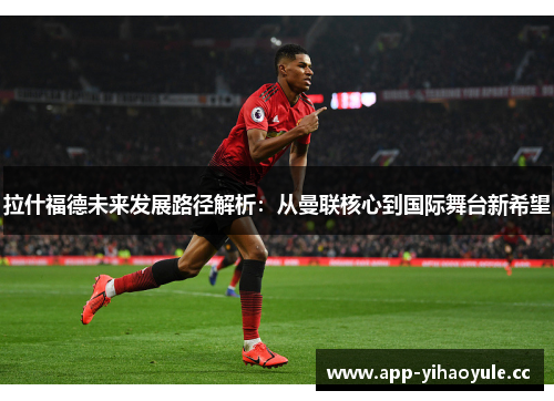 拉什福德未来发展路径解析:从曼联核心到国际舞台新希望 拉什福德未来发展路径解析:从曼联核心到国际舞台新希望
