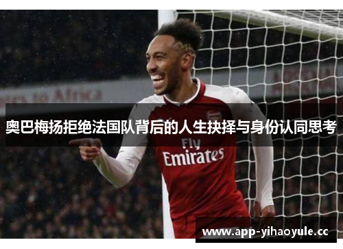 奥巴梅扬拒绝法国队背后的人生抉择与身份认同思考