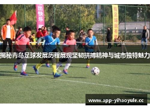 揭秘青岛足球发展历程展现坚韧拼搏精神与城市独特魅力 揭秘青岛足球发展历程展现坚韧拼搏精神与城市独特魅力