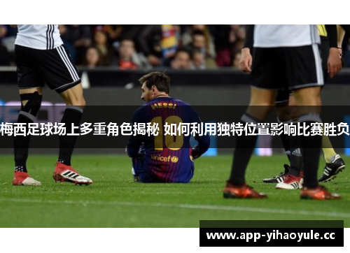 梅西足球场上多重角色揭秘 如何利用独特位置影响比赛胜负