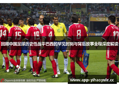 回顾中国足球历史性战平巴西的罕见时刻与背后故事全程深度解读